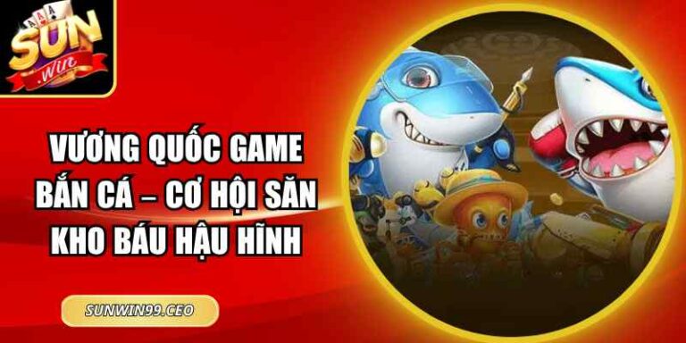 Vương Quốc Game Bắn Cá – Cơ Hội Săn Kho Báu Hậu Hĩnh